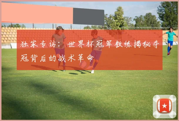 独家专访:世界杯冠军教练揭秘夺冠背后的战术革命
