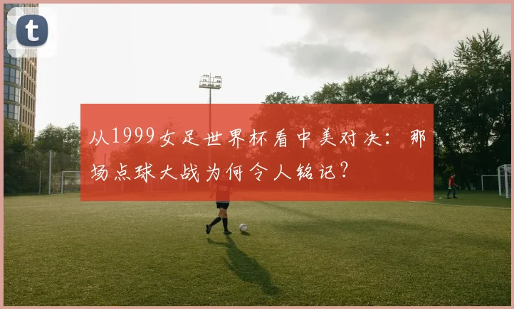 从1999女足世界杯看中美对决：那场点球大战为何令人铭记？
