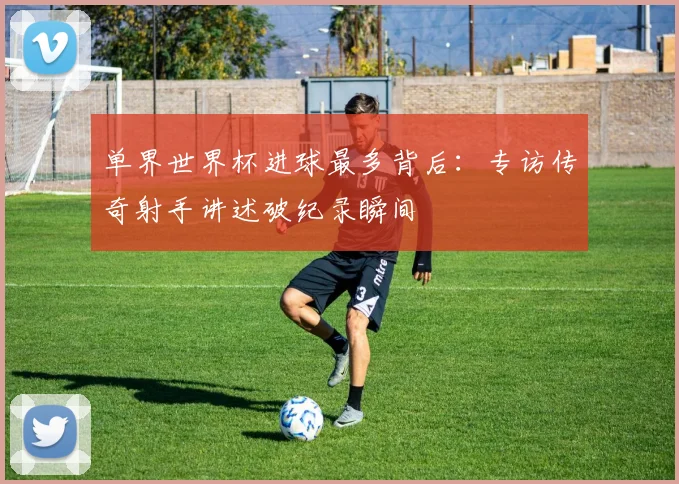 单界世界杯进球最多背后：专访传奇射手讲述破纪录瞬间