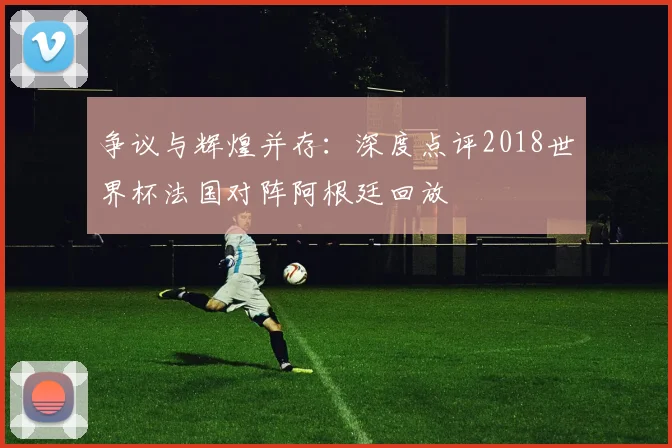 争议与辉煌并存:深度点评2018世界杯法国对阵阿根廷回放
