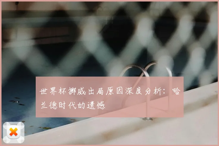 世界杯挪威出局原因深度分析：哈兰德时代的遗憾