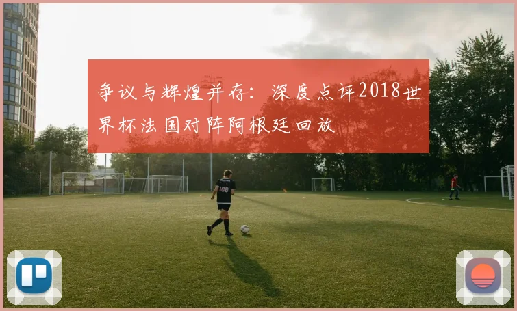争议与辉煌并存:深度点评2018世界杯法国对阵阿根廷回放