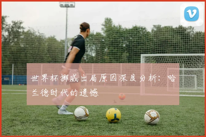 世界杯挪威出局原因深度分析：哈兰德时代的遗憾