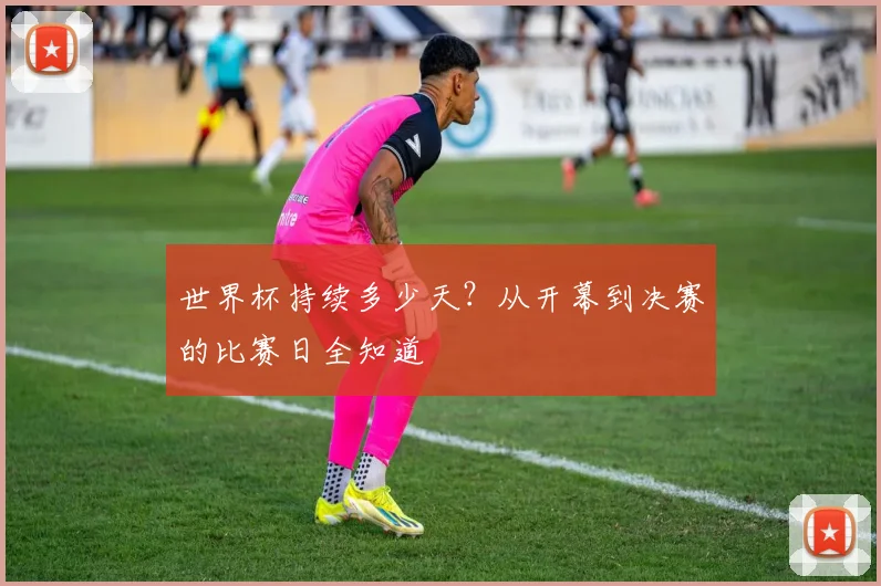 世界杯持续多少天？从开幕到决赛的比赛日全知道