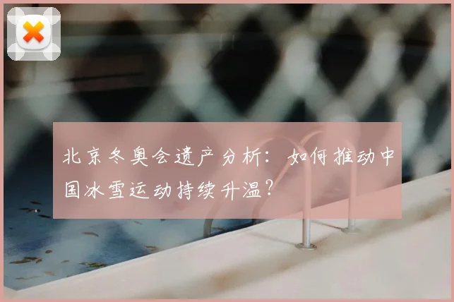 北京冬奥会遗产分析：如何推动中国冰雪运动持续升温？