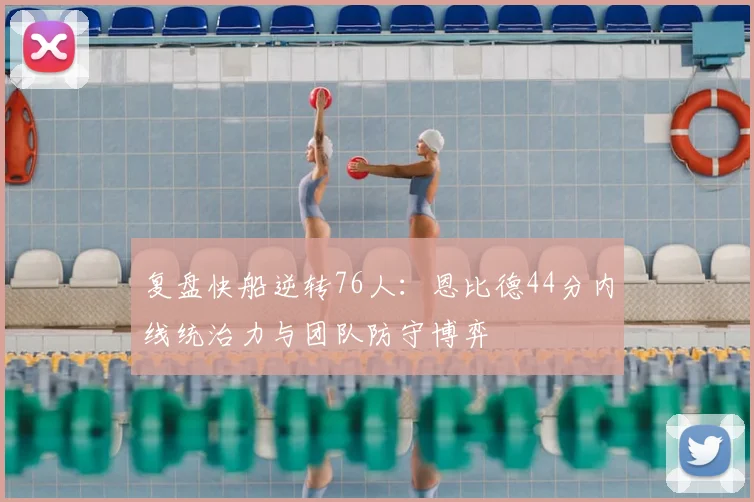 复盘快船逆转76人：恩比德44分内线统治力与团队防守博弈