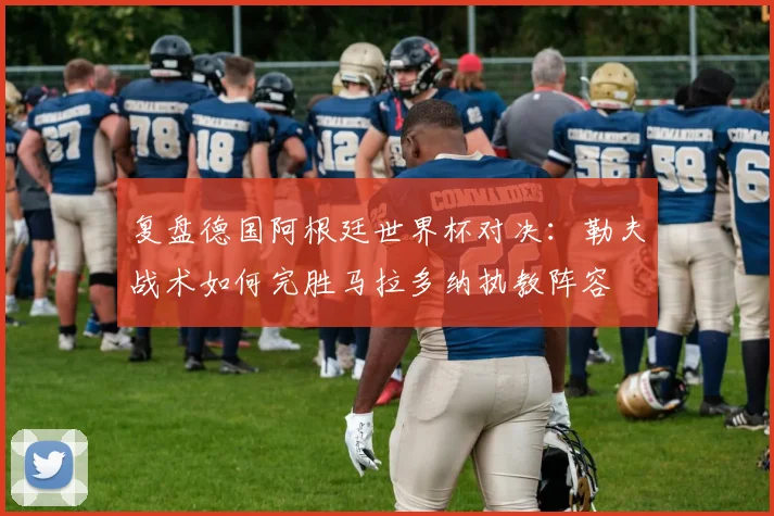 复盘德国阿根廷世界杯对决：勒夫战术如何完胜马拉多纳执教阵容