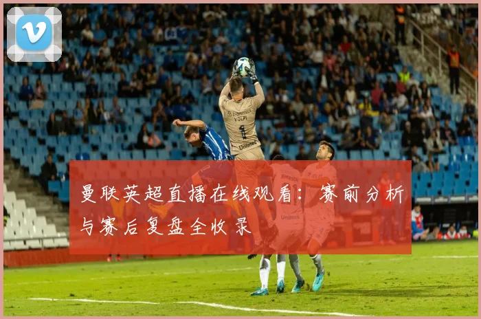 曼联英超直播在线观看：赛前分析与赛后复盘全收录