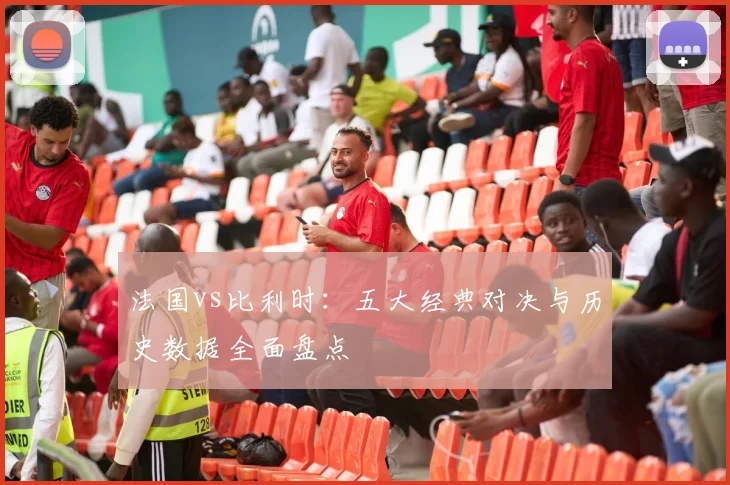 法国vs比利时：五大经典对决与历史数据全面盘点