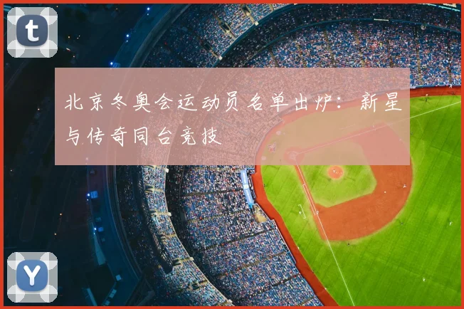 北京冬奥会运动员名单出炉：新星与传奇同台竞技