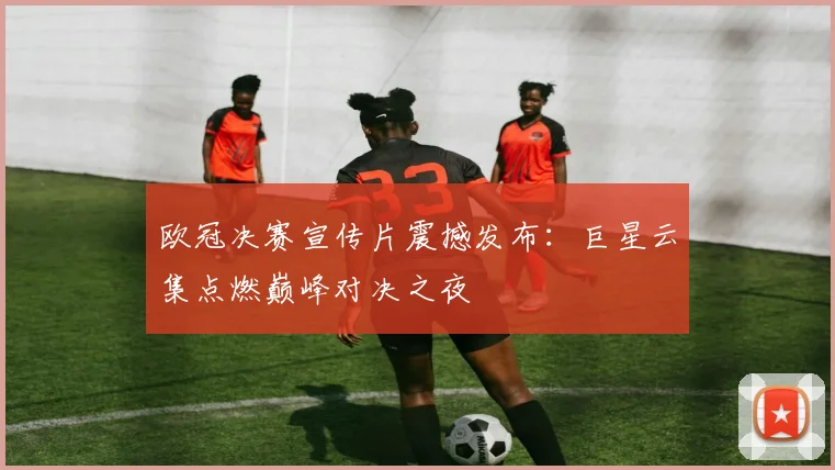 欧冠决赛宣传片震撼发布：巨星云集点燃巅峰对决之夜