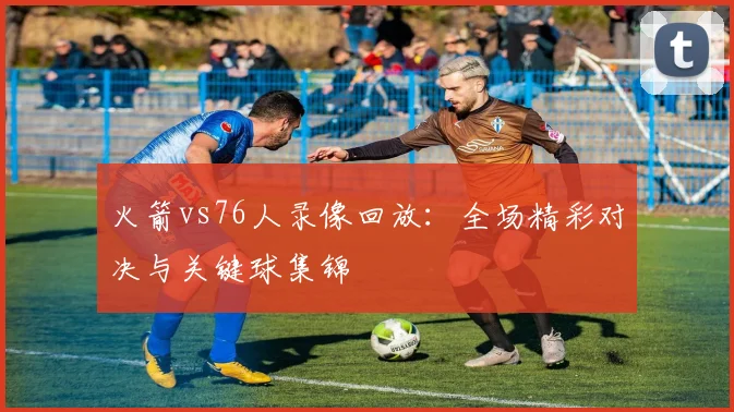 火箭vs76人录像回放：全场精彩对决与关键球集锦