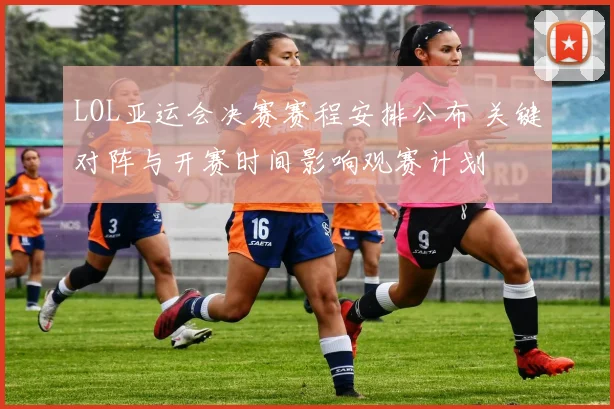 LOL亚运会决赛赛程安排公布 关键对阵与开赛时间影响观赛计划
