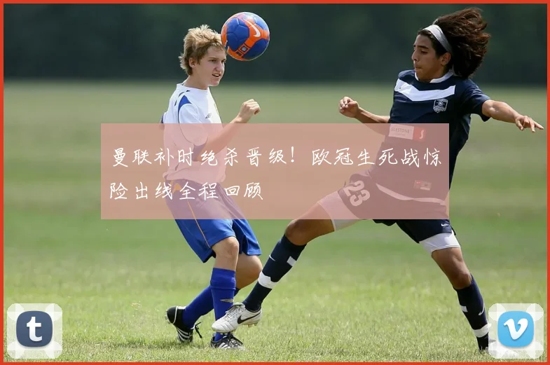 曼联补时绝杀晋级！欧冠生死战惊险出线全程回顾