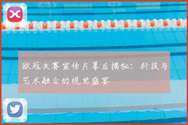 欧冠决赛宣传片幕后揭秘：科技与艺术融合的视觉盛宴