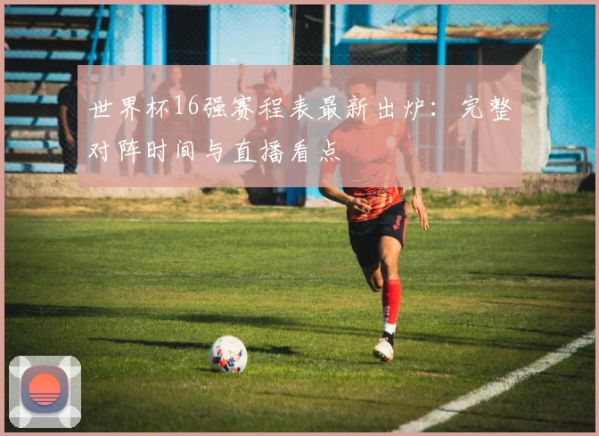 世界杯16强赛程表最新出炉：完整对阵时间与直播看点
