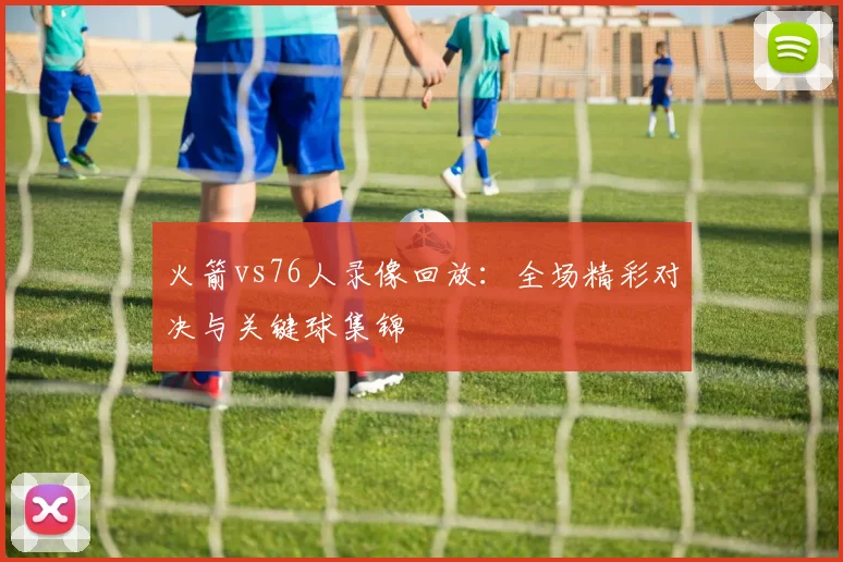 火箭vs76人录像回放：全场精彩对决与关键球集锦