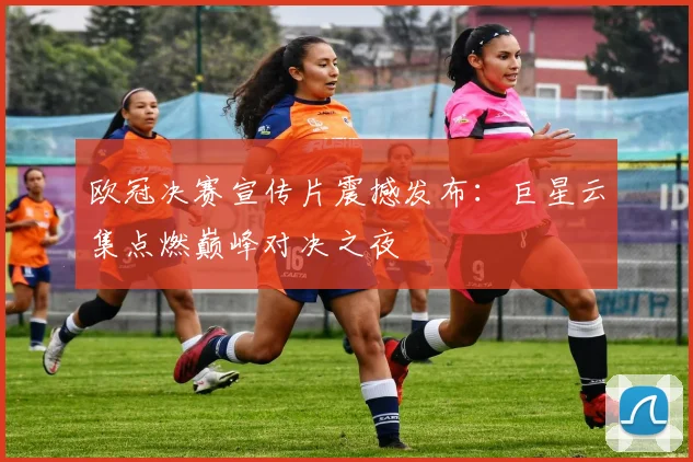 欧冠决赛宣传片震撼发布：巨星云集点燃巅峰对决之夜