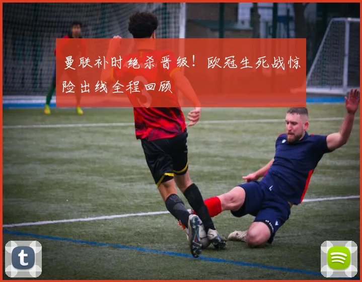 曼联补时绝杀晋级！欧冠生死战惊险出线全程回顾