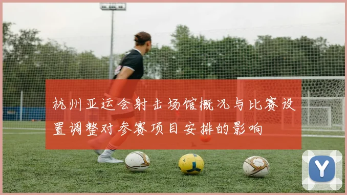 杭州亚运会射击场馆概况与比赛设置调整对参赛项目安排的影响