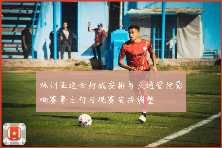 杭州亚运会封城安排与交通管控影响赛事出行与观赛安排调整