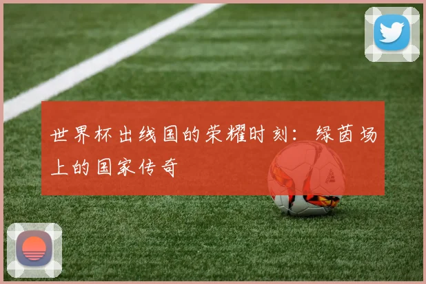 世界杯出线国的荣耀时刻：绿茵场上的国家传奇